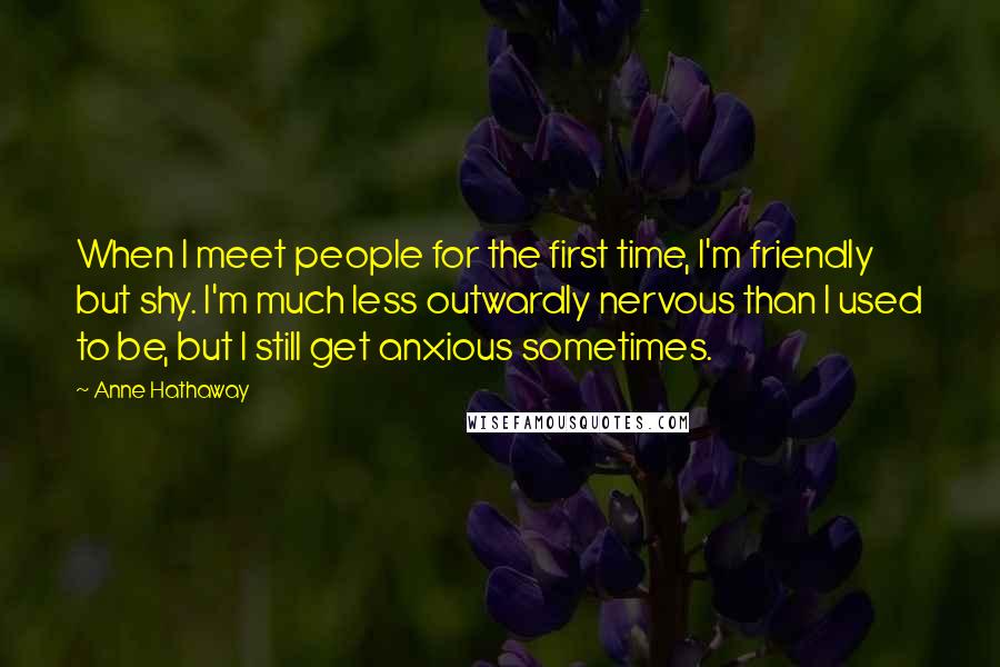 Anne Hathaway Quotes: When I meet people for the first time, I'm friendly but shy. I'm much less outwardly nervous than I used to be, but I still get anxious sometimes.