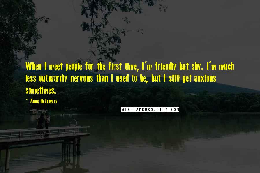 Anne Hathaway Quotes: When I meet people for the first time, I'm friendly but shy. I'm much less outwardly nervous than I used to be, but I still get anxious sometimes.