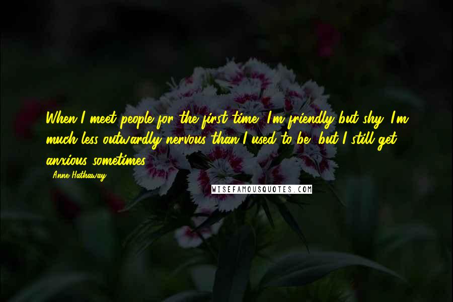 Anne Hathaway Quotes: When I meet people for the first time, I'm friendly but shy. I'm much less outwardly nervous than I used to be, but I still get anxious sometimes.