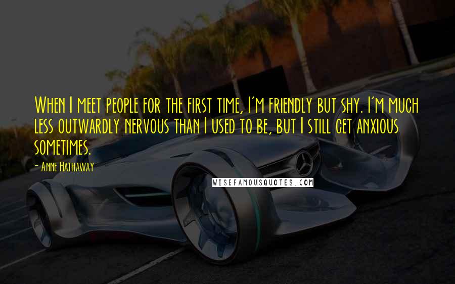 Anne Hathaway Quotes: When I meet people for the first time, I'm friendly but shy. I'm much less outwardly nervous than I used to be, but I still get anxious sometimes.