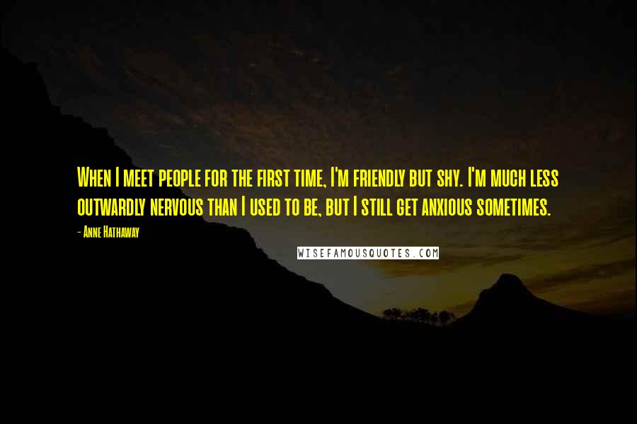 Anne Hathaway Quotes: When I meet people for the first time, I'm friendly but shy. I'm much less outwardly nervous than I used to be, but I still get anxious sometimes.