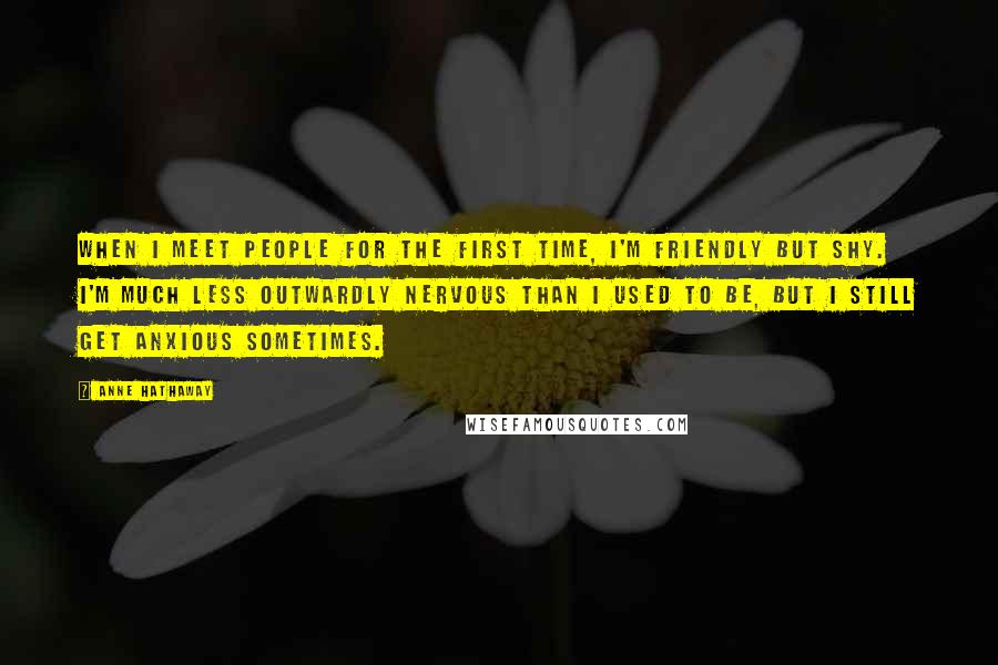 Anne Hathaway Quotes: When I meet people for the first time, I'm friendly but shy. I'm much less outwardly nervous than I used to be, but I still get anxious sometimes.
