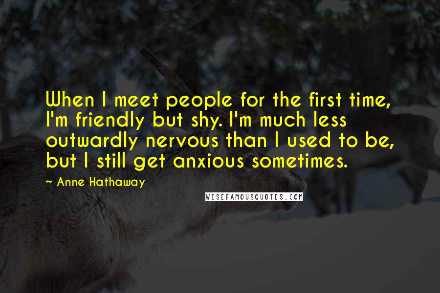 Anne Hathaway Quotes: When I meet people for the first time, I'm friendly but shy. I'm much less outwardly nervous than I used to be, but I still get anxious sometimes.