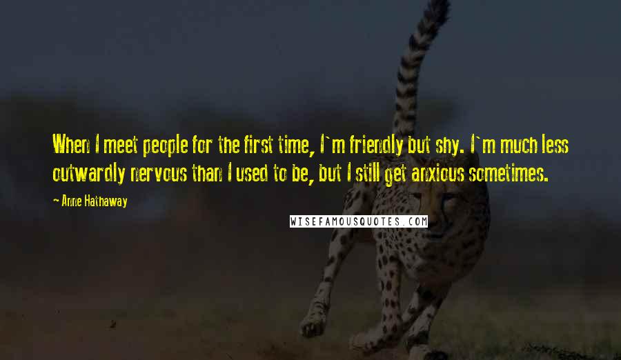 Anne Hathaway Quotes: When I meet people for the first time, I'm friendly but shy. I'm much less outwardly nervous than I used to be, but I still get anxious sometimes.