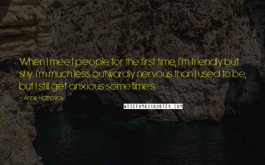 Anne Hathaway Quotes: When I meet people for the first time, I'm friendly but shy. I'm much less outwardly nervous than I used to be, but I still get anxious sometimes.