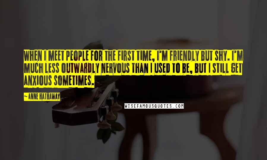 Anne Hathaway Quotes: When I meet people for the first time, I'm friendly but shy. I'm much less outwardly nervous than I used to be, but I still get anxious sometimes.