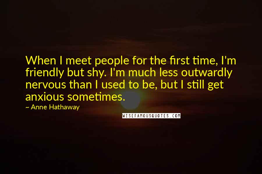 Anne Hathaway Quotes: When I meet people for the first time, I'm friendly but shy. I'm much less outwardly nervous than I used to be, but I still get anxious sometimes.