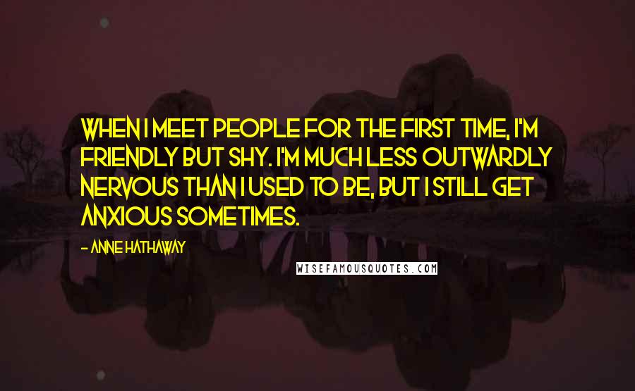 Anne Hathaway Quotes: When I meet people for the first time, I'm friendly but shy. I'm much less outwardly nervous than I used to be, but I still get anxious sometimes.