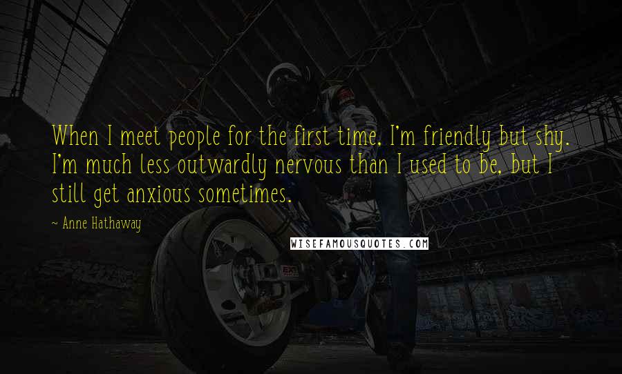 Anne Hathaway Quotes: When I meet people for the first time, I'm friendly but shy. I'm much less outwardly nervous than I used to be, but I still get anxious sometimes.