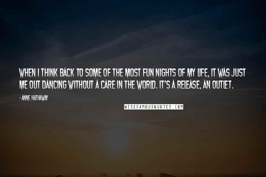 Anne Hathaway Quotes: When I think back to some of the most fun nights of my life, it was just me out dancing without a care in the world. It's a release, an outlet.