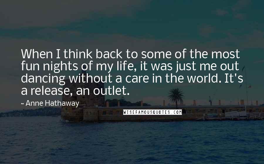 Anne Hathaway Quotes: When I think back to some of the most fun nights of my life, it was just me out dancing without a care in the world. It's a release, an outlet.