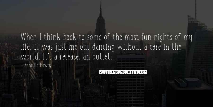 Anne Hathaway Quotes: When I think back to some of the most fun nights of my life, it was just me out dancing without a care in the world. It's a release, an outlet.