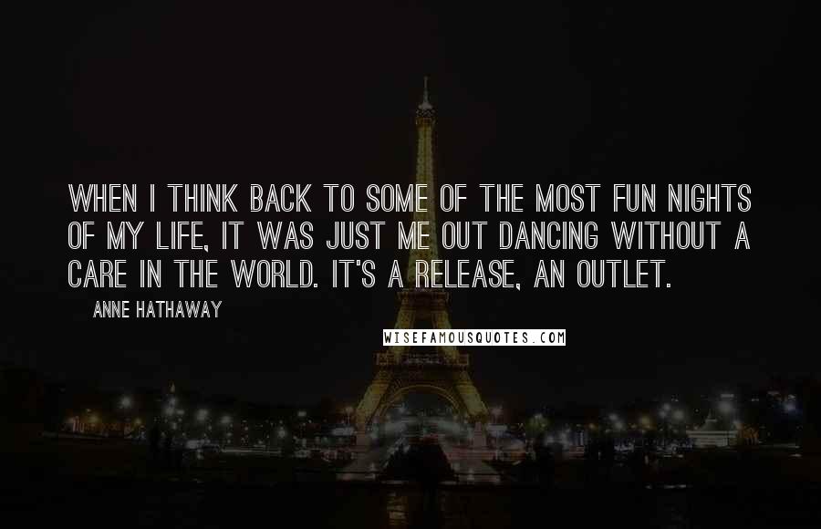 Anne Hathaway Quotes: When I think back to some of the most fun nights of my life, it was just me out dancing without a care in the world. It's a release, an outlet.