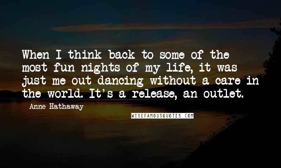 Anne Hathaway Quotes: When I think back to some of the most fun nights of my life, it was just me out dancing without a care in the world. It's a release, an outlet.