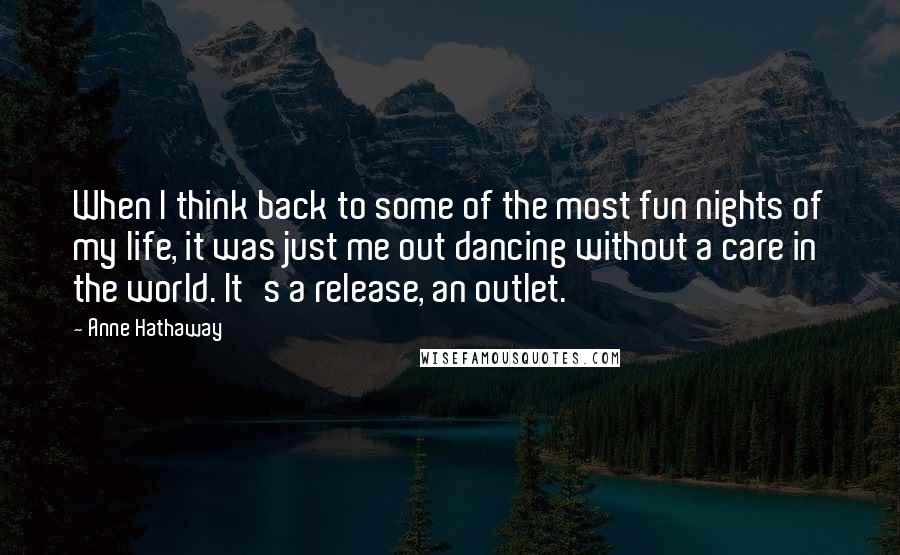 Anne Hathaway Quotes: When I think back to some of the most fun nights of my life, it was just me out dancing without a care in the world. It's a release, an outlet.