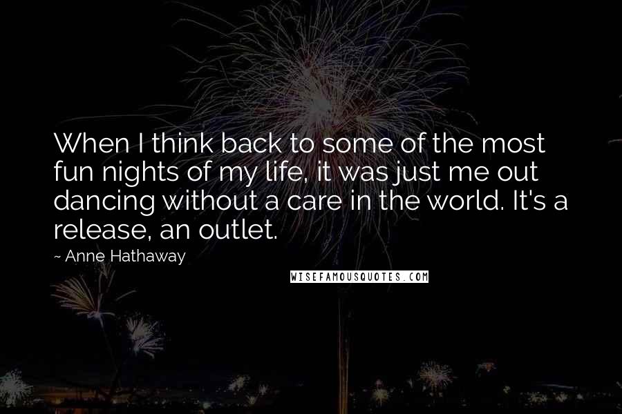 Anne Hathaway Quotes: When I think back to some of the most fun nights of my life, it was just me out dancing without a care in the world. It's a release, an outlet.