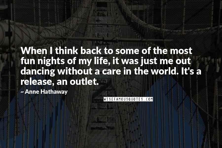 Anne Hathaway Quotes: When I think back to some of the most fun nights of my life, it was just me out dancing without a care in the world. It's a release, an outlet.