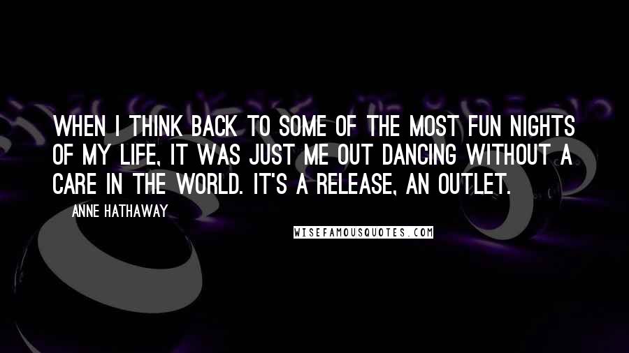 Anne Hathaway Quotes: When I think back to some of the most fun nights of my life, it was just me out dancing without a care in the world. It's a release, an outlet.