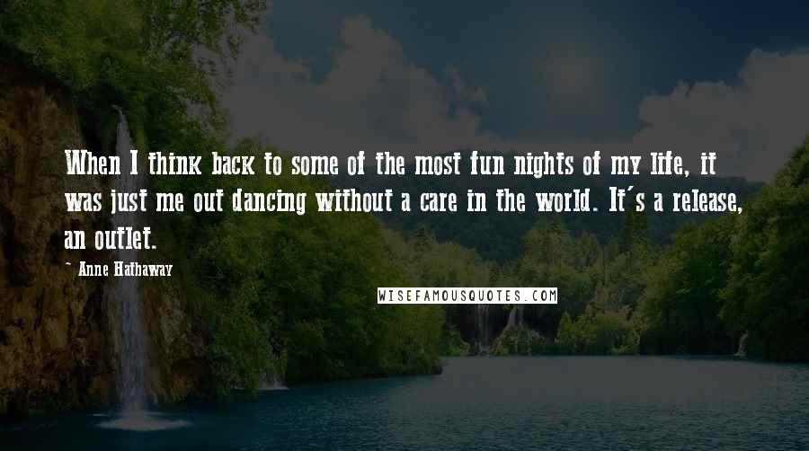 Anne Hathaway Quotes: When I think back to some of the most fun nights of my life, it was just me out dancing without a care in the world. It's a release, an outlet.