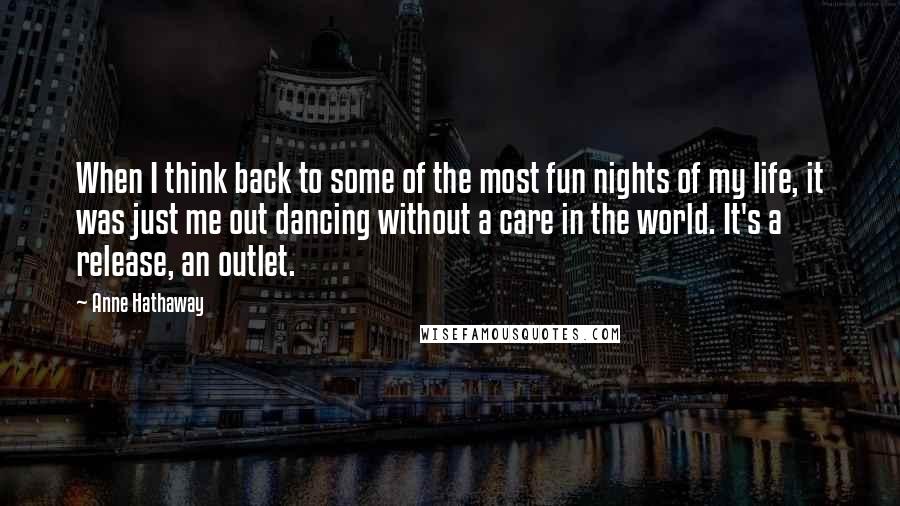 Anne Hathaway Quotes: When I think back to some of the most fun nights of my life, it was just me out dancing without a care in the world. It's a release, an outlet.