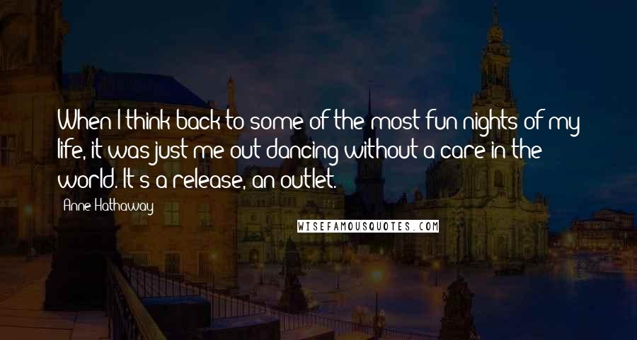 Anne Hathaway Quotes: When I think back to some of the most fun nights of my life, it was just me out dancing without a care in the world. It's a release, an outlet.