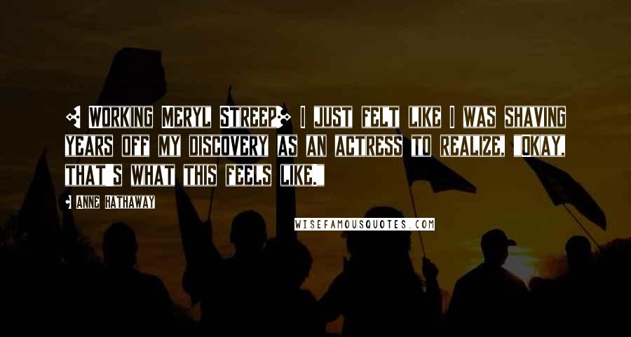 Anne Hathaway Quotes: [ Working Meryl Streep] I just felt like I was shaving years off my discovery as an actress to realize, "Okay, that's what this feels like."