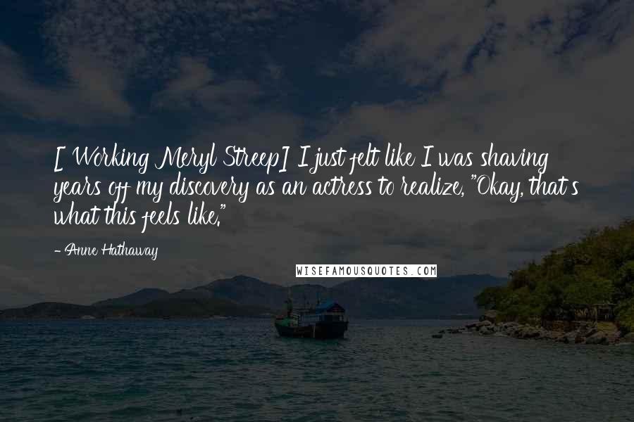 Anne Hathaway Quotes: [ Working Meryl Streep] I just felt like I was shaving years off my discovery as an actress to realize, "Okay, that's what this feels like."