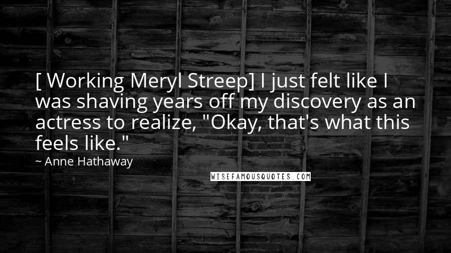 Anne Hathaway Quotes: [ Working Meryl Streep] I just felt like I was shaving years off my discovery as an actress to realize, "Okay, that's what this feels like."