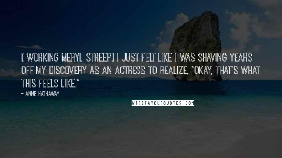 Anne Hathaway Quotes: [ Working Meryl Streep] I just felt like I was shaving years off my discovery as an actress to realize, "Okay, that's what this feels like."