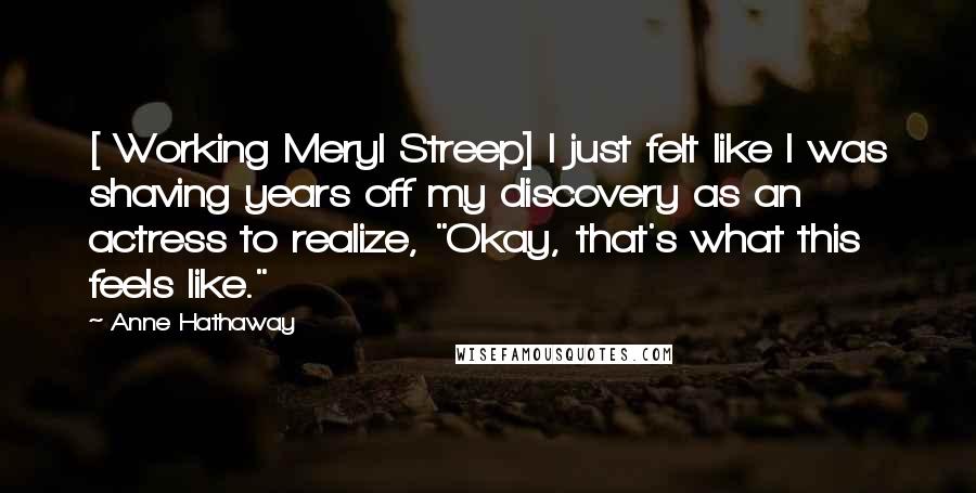 Anne Hathaway Quotes: [ Working Meryl Streep] I just felt like I was shaving years off my discovery as an actress to realize, "Okay, that's what this feels like."