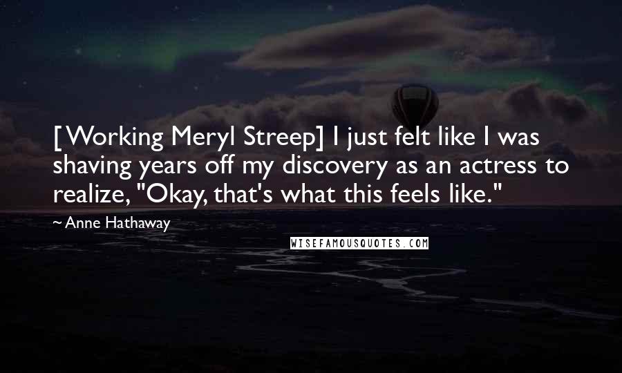 Anne Hathaway Quotes: [ Working Meryl Streep] I just felt like I was shaving years off my discovery as an actress to realize, "Okay, that's what this feels like."