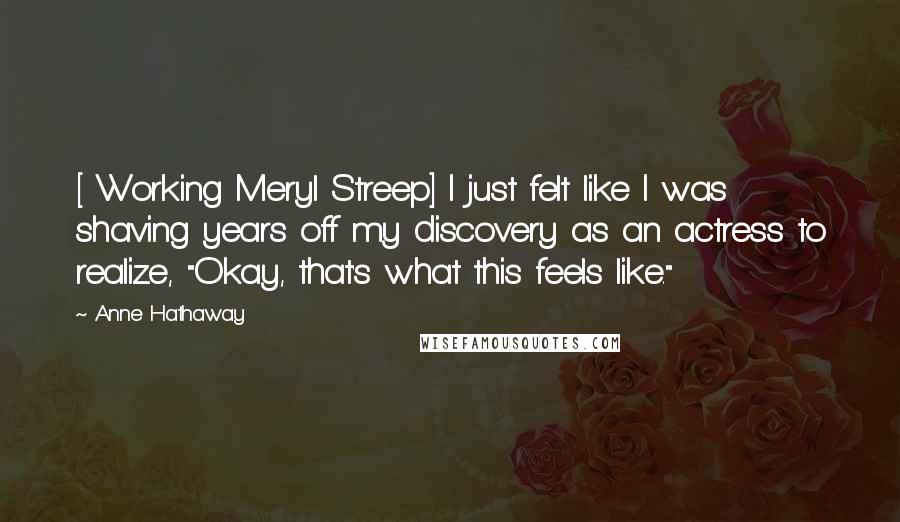 Anne Hathaway Quotes: [ Working Meryl Streep] I just felt like I was shaving years off my discovery as an actress to realize, "Okay, that's what this feels like."