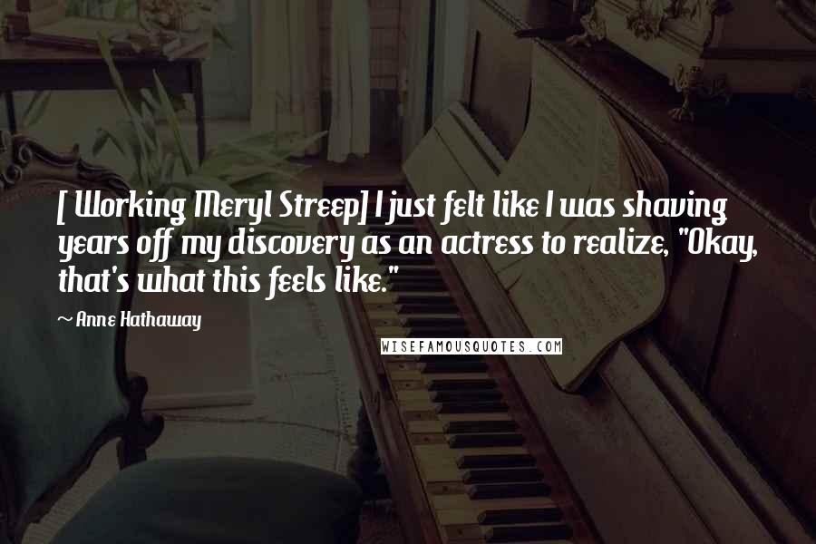 Anne Hathaway Quotes: [ Working Meryl Streep] I just felt like I was shaving years off my discovery as an actress to realize, "Okay, that's what this feels like."