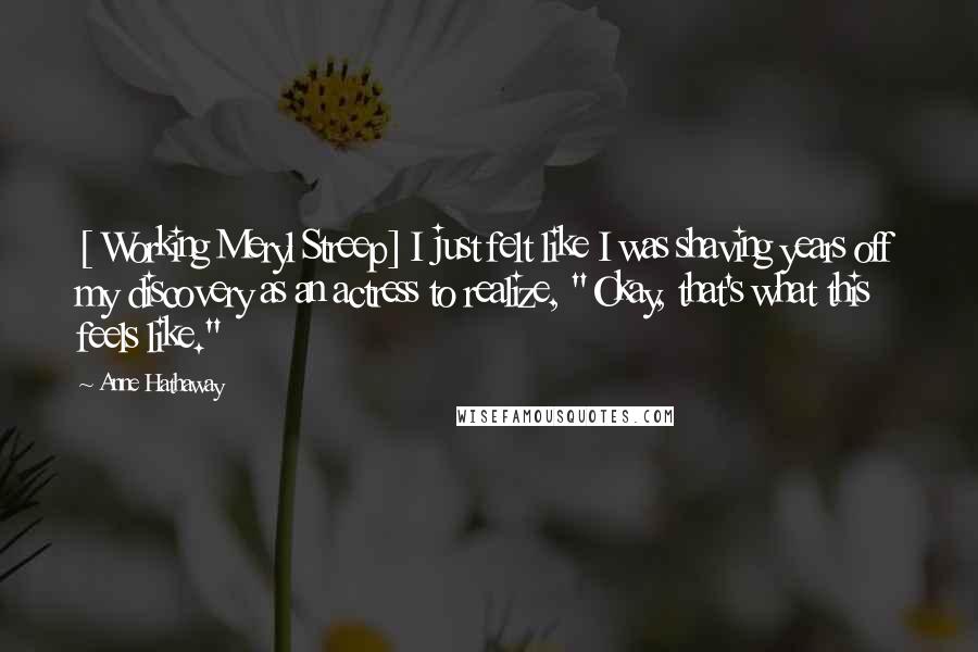 Anne Hathaway Quotes: [ Working Meryl Streep] I just felt like I was shaving years off my discovery as an actress to realize, "Okay, that's what this feels like."