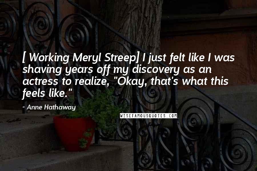 Anne Hathaway Quotes: [ Working Meryl Streep] I just felt like I was shaving years off my discovery as an actress to realize, "Okay, that's what this feels like."
