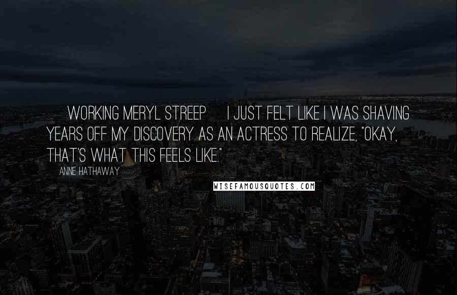 Anne Hathaway Quotes: [ Working Meryl Streep] I just felt like I was shaving years off my discovery as an actress to realize, "Okay, that's what this feels like."