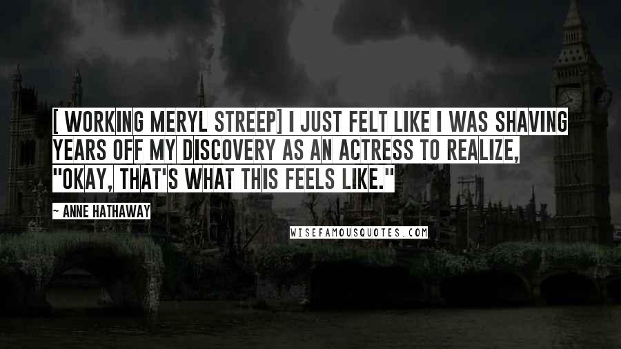 Anne Hathaway Quotes: [ Working Meryl Streep] I just felt like I was shaving years off my discovery as an actress to realize, "Okay, that's what this feels like."