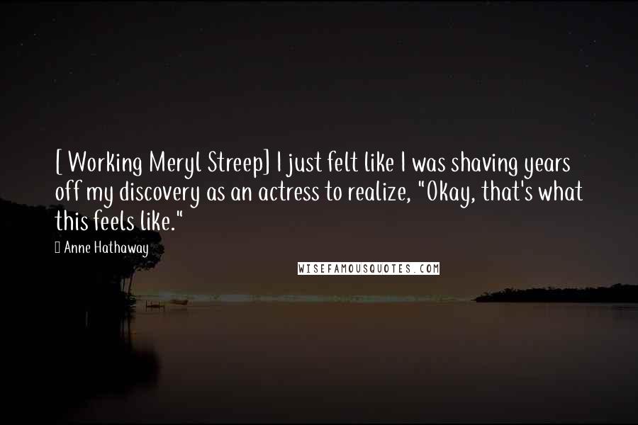 Anne Hathaway Quotes: [ Working Meryl Streep] I just felt like I was shaving years off my discovery as an actress to realize, "Okay, that's what this feels like."