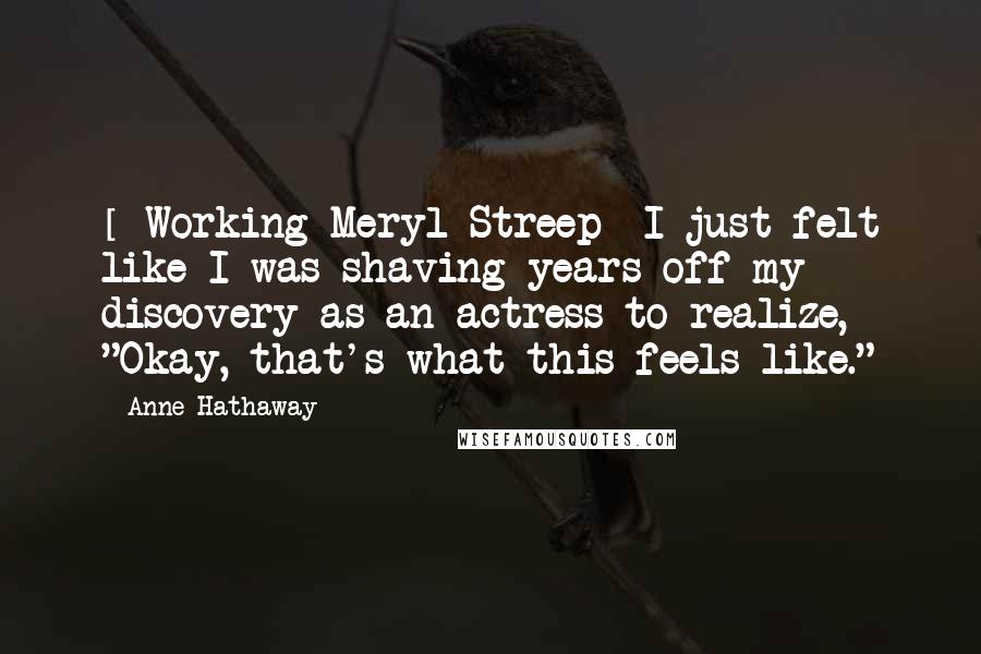 Anne Hathaway Quotes: [ Working Meryl Streep] I just felt like I was shaving years off my discovery as an actress to realize, "Okay, that's what this feels like."