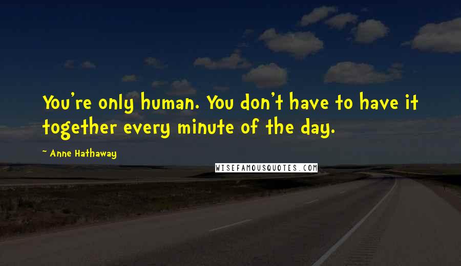 Anne Hathaway Quotes: You're only human. You don't have to have it together every minute of the day.