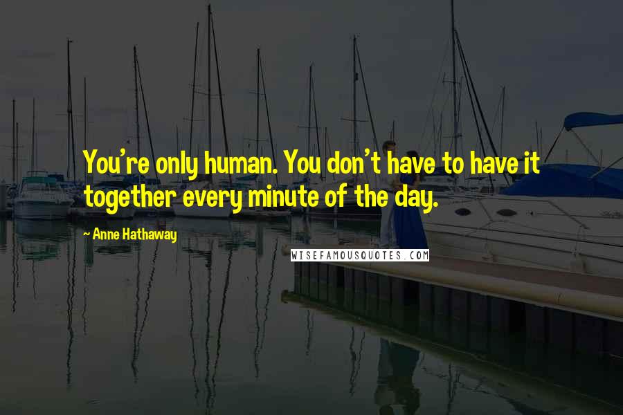 Anne Hathaway Quotes: You're only human. You don't have to have it together every minute of the day.