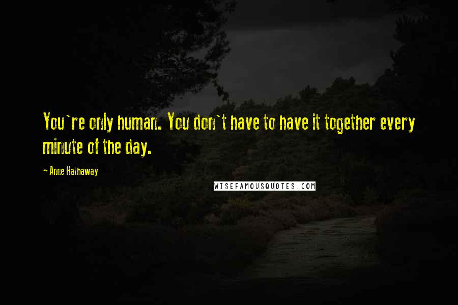 Anne Hathaway Quotes: You're only human. You don't have to have it together every minute of the day.