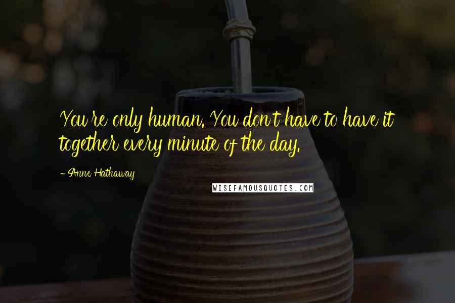 Anne Hathaway Quotes: You're only human. You don't have to have it together every minute of the day.