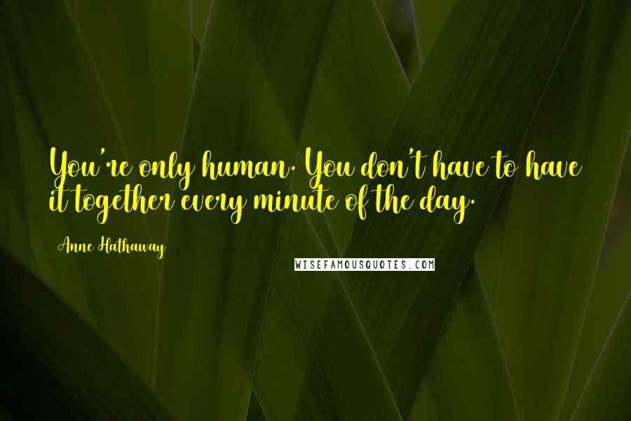 Anne Hathaway Quotes: You're only human. You don't have to have it together every minute of the day.