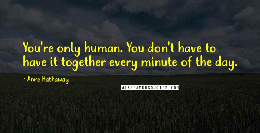Anne Hathaway Quotes: You're only human. You don't have to have it together every minute of the day.