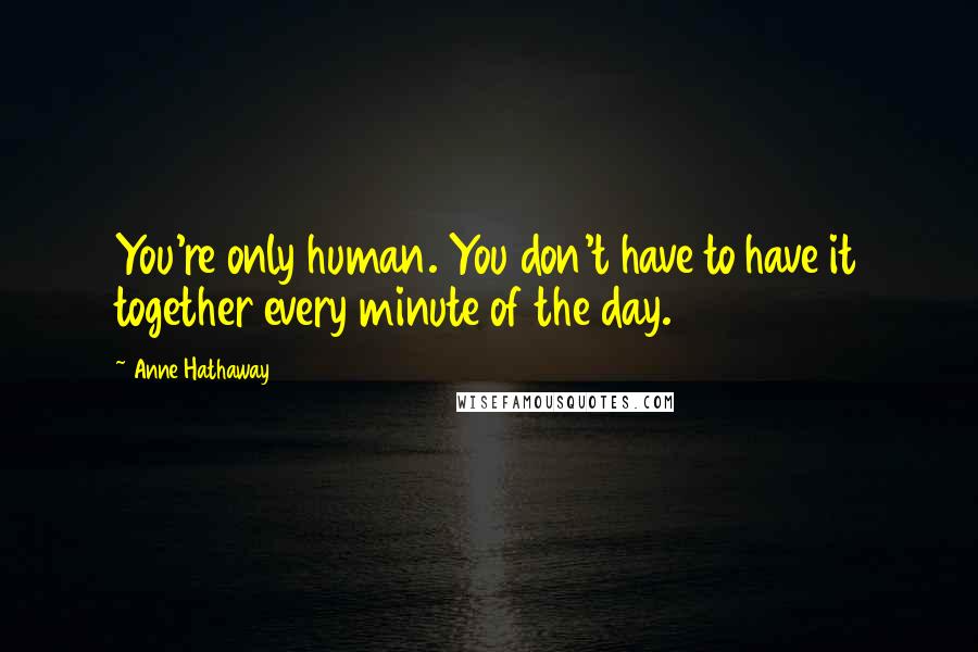 Anne Hathaway Quotes: You're only human. You don't have to have it together every minute of the day.