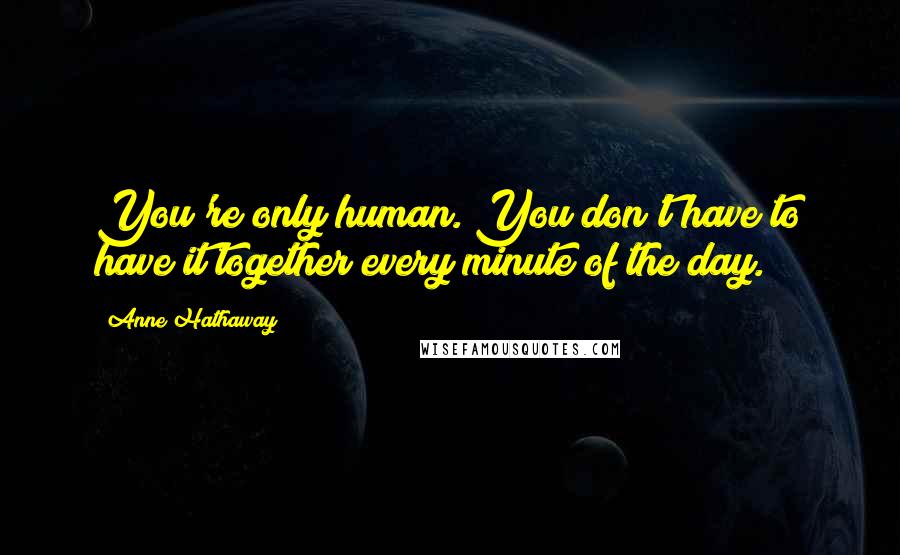 Anne Hathaway Quotes: You're only human. You don't have to have it together every minute of the day.