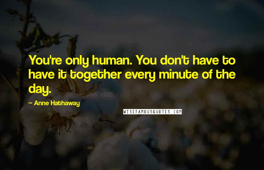 Anne Hathaway Quotes: You're only human. You don't have to have it together every minute of the day.