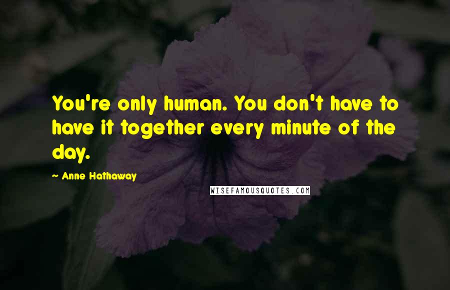 Anne Hathaway Quotes: You're only human. You don't have to have it together every minute of the day.