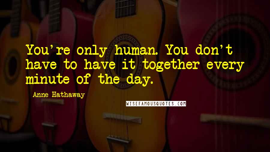 Anne Hathaway Quotes: You're only human. You don't have to have it together every minute of the day.